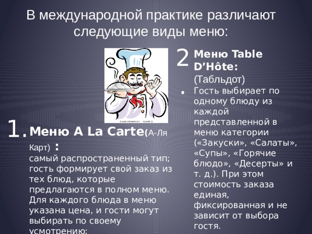 В международной практике различают следующие виды меню: 2. Меню Table D’Hôte: (Табльдот) Гость выбирает по одному блюду из каждой представленной в меню категории («Закуски», «Салаты», «Супы», «Горячие блюдо», «Десерты» и т. д.). При этом стоимость заказа единая, фиксированная и не зависит от выбора гостя. 1. Меню A La Carte ( А-Ля Карт) : самый распространенный тип; гость формирует свой заказ из тех блюд, которые предлагаются в полном меню. Для каждого блюда в меню указана цена, и гости могут выбирать по своему усмотрению; 