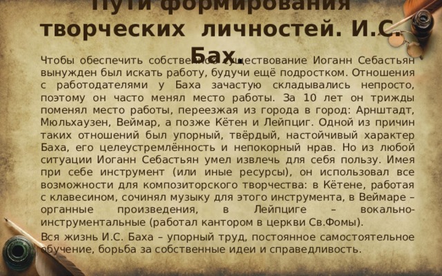 Пути формирования творческих личностей. И.С. Бах .  Чтобы обеспечить собственное существование Иоганн Себастьян вынужден был искать работу, будучи ещё подростком. Отношения с работодателями у Баха зачастую складывались непросто, поэтому он часто менял место работы. За 10 лет он трижды поменял место работы, переезжая из города в город: Арнштадт, Мюльхаузен, Веймар, а позже Кётен и Лейпциг. Одной из причин таких отношений был упорный, твёрдый, настойчивый характер Баха, его целеустремлённость и непокорный нрав. Но из любой ситуации Иоганн Себастьян умел извлечь для себя пользу. Имея при себе инструмент (или иные ресурсы), он использовал все возможности для композиторского творчества: в Кётене, работая с клавесином, сочинял музыку для этого инструмента, в Веймаре – органные произведения, в Лейпциге – вокально-инструментальные (работал кантором в церкви Св.Фомы).  Вся жизнь И.С. Баха – упорный труд, постоянное самостоятельное обучение, борьба за собственные идеи и справедливость. 