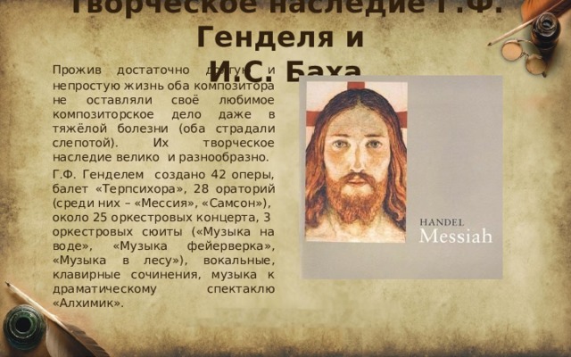 Творческое наследие Г.Ф. Генделя и  И.С. Баха  Прожив достаточно долгую и непростую жизнь оба композитора не оставляли своё любимое композиторское дело даже в тяжёлой болезни (оба страдали слепотой). Их творческое наследие велико и разнообразно.  Г.Ф. Генделем создано 42 оперы, балет «Терпсихора», 28 ораторий (среди них – «Мессия», «Самсон»), около 25 оркестровых концерта, 3 оркестровых сюиты («Музыка на воде», «Музыка фейерверка», «Музыка в лесу»), вокальные, клавирные сочинения, музыка к драматическому спектаклю «Алхимик». 