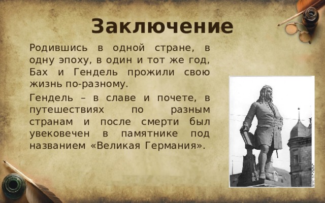 Заключение  Родившись в одной стране, в одну эпоху, в один и тот же год, Бах и Гендель прожили свою жизнь по-разному.  Гендель – в славе и почете, в путешествиях по разным странам и после смерти был увековечен в памятнике под названием «Великая Германия».    