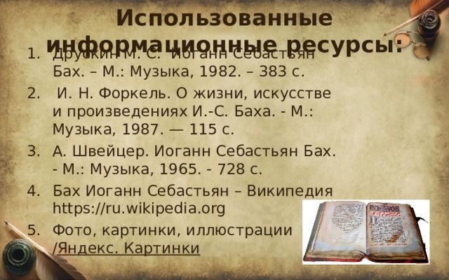 Использованные информационные ресурсы: Друскин М. С. Иоганн Себастьян Бах. – М.: Музыка, 1982. – 383 с.   И. Н. Форкель. О жизни, искусстве и произведениях И.-С. Баха. - М.: Музыка, 1987. — 115 с. А. Швейцер. Иоганн Себастьян Бах. - М.: Музыка, 1965. - 728 с. Бах Иоганн Себастьян – Википедия https://ru.wikipedia.org Фото, картинки, иллюстрации / Яндекс. Картинки     