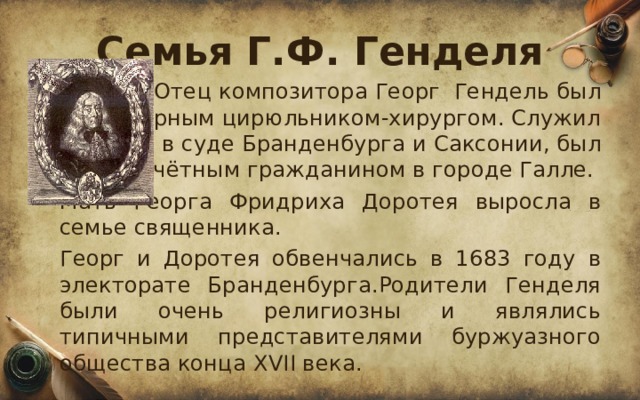Семья Г.Ф. Генделя    Отец композитора Георг  Гендель был придворным цирюльником-хирургом. Служил в суде Бранденбурга и Саксонии, был почётным гражданином в городе Галле.  Мать Георга Фридриха Доротея выросла в семье священника.  Георг и Доротея обвенчались в 1683 году в электорате Бранденбурга.Родители Генделя были очень религиозны и являлись типичными представителями буржуазного общества конца XVII века. 