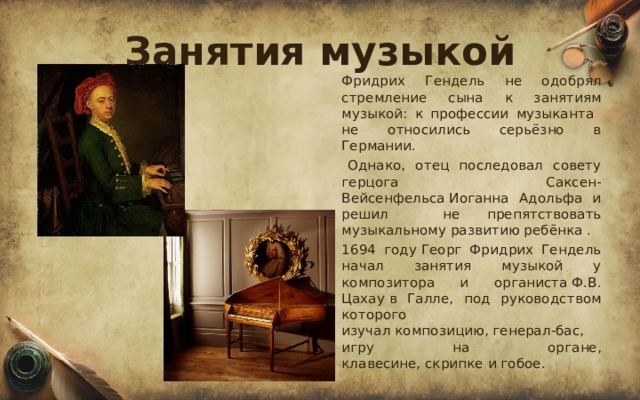 Занятия музыкой  Фридрих Гендель не одобрял стремление сына к занятиям музыкой: к профессии музыканта не относились серьёзно в Германии.   Однако, отец последовал совету герцога Саксен-Вейсенфельса Иоганна Адольфа и решил не препятствовать музыкальному развитию ребёнка .  1694 году Георг Фридрих Гендель начал занятия музыкой у композитора и органиста Ф.В. Цахау в Галле, под руководством которого изучал композицию, генерал-бас, игру на органе, клавесине, скрипке и гобое. 