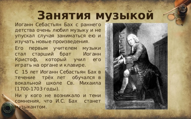 Занятия музыкой  Иоганн Себастьян Бах с раннего детства очень любил музыку и не упускал случая заниматься ею и изучать новые произведения.  Его первым учителем музыки стал старший брат Иоганн Кристоф, который учил его играть на органе и клавире.  С 15 лет Иоганн Себастьян Бах в течение трёх лет обучался в вокальной школе Св. Михаила (1700-1703 годы).  Ни у кого не возникало и тени сомнения, что И.С. Бах станет музыкантом. 
