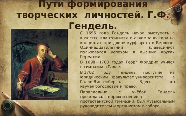 Пути формирования творческих личностей. Г.Ф. Гендель.  С 1696 года Гендель начал выступать в качестве клавесиниста и аккомпаниатора на концертах при дворе курфюрста в Берлине. Одиннадцатилетний клавесинист пользовался успехом в высших кругах Германии.  В 1698—1700 годах Георг Фридрих учился в гимназии в Галле.  В 1702 году Гендель поступил на юридический факультет университета в Галле-Виттенберга. Здесь он изучал богословие и право.  Параллельно с учёбой Гендель преподавал теорию и пение в протестантской гимназии, был музыкальным руководителем и органистом в соборе. 