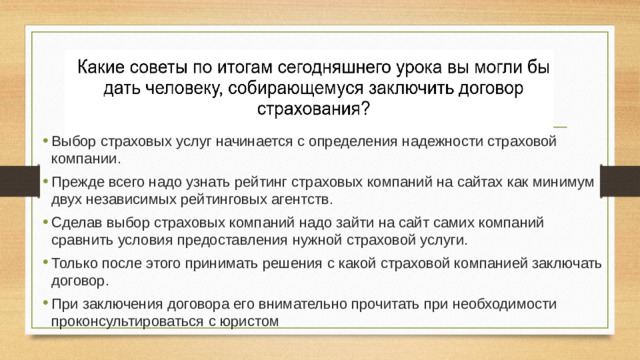 Выбор страховых услуг начинается с определения надежности страховой компании. Прежде всего надо узнать рейтинг страховых компаний на сайтах как минимум двух независимых рейтинговых агентств. Сделав выбор страховых компаний надо зайти на сайт самих компаний сравнить условия предоставления нужной страховой услуги. Только после этого принимать решения с какой страховой компанией заключать договор. При заключения договора его внимательно прочитать при необходимости проконсультироваться с юристом 