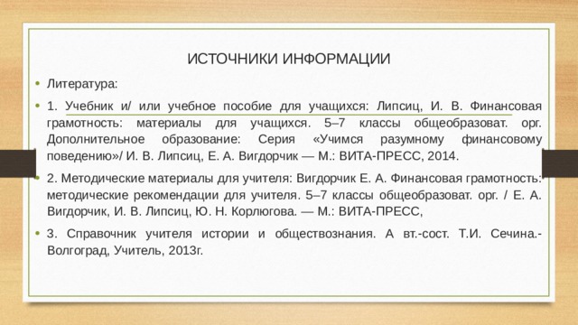 ИСТОЧНИКИ ИНФОРМАЦИИ   Литература: 1. Учебник и/ или учебное пособие для учащихся: Липсиц, И. В. Финансовая грамотность: материалы для учащихся. 5–7 классы общеобразоват. орг. Дополнительное образование: Серия «Учимся разумному финансовому поведению»/ И. В. Липсиц, Е. А. Вигдорчик — М.: ВИТА-ПРЕСС, 2014. 2. Методические материалы для учителя: Вигдорчик Е. А. Финансовая грамотность: методические рекомендации для учителя. 5–7 классы общеобразоват. орг. / Е. А. Вигдорчик, И. В. Липсиц, Ю. Н. Корлюгова. — М.: ВИТА-ПРЕСС, 3. Справочник учителя истории и обществознания. А вт.-сост. Т.И. Сечина.- Волгоград, Учитель, 2013г. 