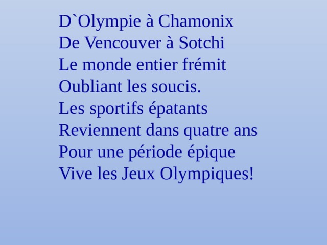 D`Olympie à Chamonix De Vencouver à Sotchi Le monde entier frémit Oubliant les soucis. Les sportifs épatants Reviennent dans quatre ans Pour une période épique Vive les Jeux Olympiques! 