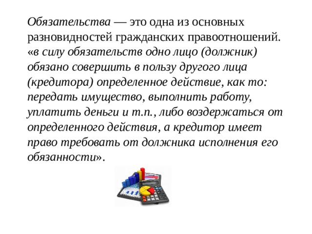   Обязательства  — это одна из основных разновидностей гражданских правоотношений. « в силу обязательств одно лицо (должник) обязано совершить в пользу другого лица (кредитора) определенное действие, как то: передать имущество, выполнить работу, уплатить деньги и т.п., либо воздержаться от определенного действия, а кредитор имеет право требовать от должника исполнения его обязанности ». 