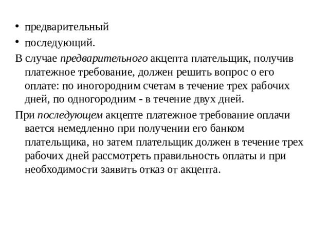 предварительный последующий. В случае  предварительного  акцепта плательщик, получив пла­тежное требование, должен решить вопрос о его оплате: по иногородним счетам в течение трех рабочих дней, по одногородним - в течение двух дней. При  последующем  акцепте платежное требование оплачи­вается немедленно при получении его банком плательщика, но затем плательщик должен в течение трех рабочих дней рас­смотреть правильность оплаты и при необходимости заявить отказ от акцепта. 