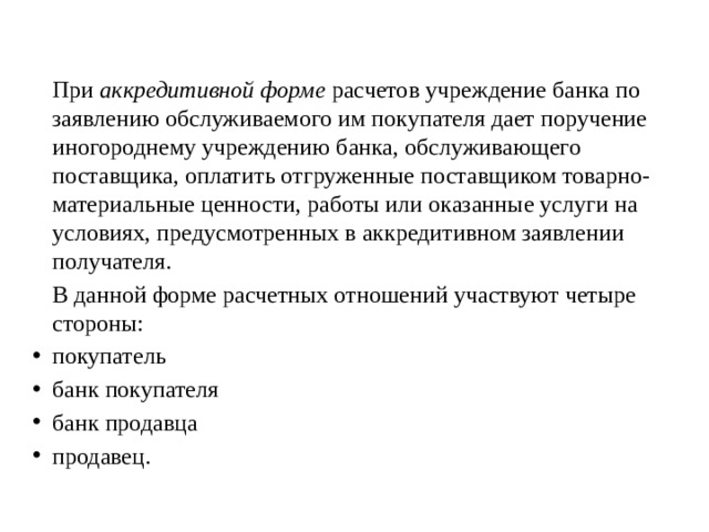   При  аккредитивной форме  расчетов учреждение банка по заявлению обслуживаемого им покупателя дает поручение ино­городнему учреждению банка, обслуживающего поставщика, оплатить отгруженные поставщиком товарно-материальные ценности, работы или оказанные услуги на условиях, преду­смотренных в аккредитивном заявлении получателя.   В данной форме расчетных отношений участвуют четыре стороны: покупатель банк покупателя банк продавца продавец. 