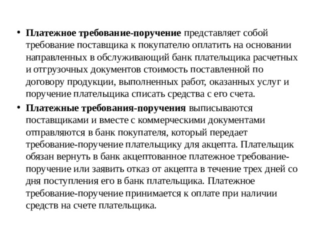 Платежное требование-поручение представляет собой требование поставщика к покупателю оплатить на основании направленных в обслуживающий банк плательщика расчетных и отгрузочных документов стоимость поставленной по договору продукции, выполненных работ, оказанных услуг и поручение плательщика списать средства с его счета. Платежные требования-поручения выписываются поставщиками и вместе с коммерческими документами отправляются в банк покупателя, который передает требование-поручение плательщику для акцепта. Плательщик обязан вернуть в банк акцептованное платежное требование-поручение или заявить отказ от акцепта в течение трех дней со дня поступления его в банк плательщика. Платежное требование-поручение принимается к оплате при наличии средств на счете плательщика. 