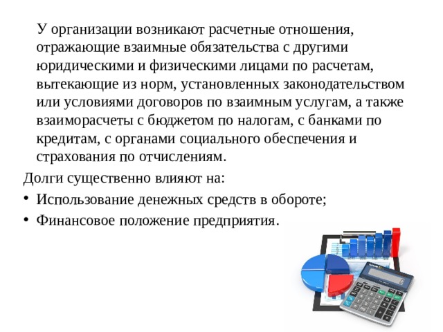   У организации возникают расчетные отношения, отражающие взаимные обязательства с другими юридическими и физическими лицами по расчетам, вытекающие из норм, установленных законодательством или условиями договоров по взаимным услугам, а также взаиморасчеты с бюджетом по налогам, с банками по кредитам, с органами социального обеспечения и страхования по отчислениям. Долги существенно влияют на: Использование денежных средств в обороте; Финансовое положение предприятия. 