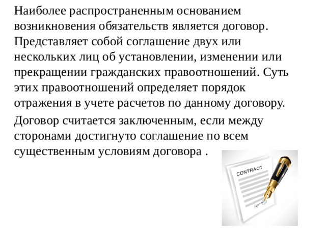   Наиболее распространенным основанием возникновения обязательств является договор. Представляет собой соглашение двух или нескольких лиц об установлении, изменении или прекращении гражданских правоотношений. Суть этих правоотношений определяет порядок отражения в учете расчетов по данному договору.   Договор считается заключенным, если между сторонами достигнуто соглашение по всем существенным условиям договора .  