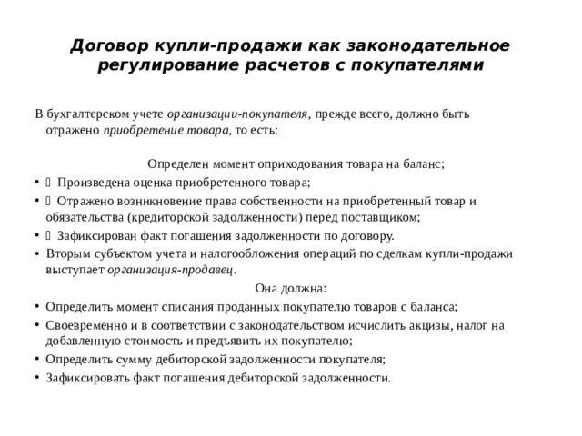 Договор купли-продажи как законодательное регулирование расчетов с покупателями В бухгалтерском учете  организации-покупателя , прежде всего, должно быть отражено  приобретение товара , то есть:  Определен момент оприходования товара на баланс;  Произведена оценка приобретенного товара;  Отражено возникновение права собственности на приобретенный товар и обязательства (кредиторской задолженности) перед поставщиком;  Зафиксирован факт погашения задолженности по договору. Вторым субъектом учета и налогообложения операций по сделкам купли-продажи выступает  организация-продавец . Она должна: Определить момент списания проданных покупателю товаров с баланса; Своевременно и в соответствии с законодательством исчислить акцизы, налог на добавленную стоимость и предъявить их покупателю; Определить сумму дебиторской задолженности покупателя; Зафиксировать факт погашения дебиторской задолженности. 