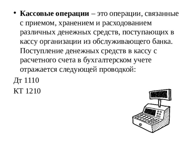 Кассовые операции  – это операции, связанные с приемом, хранением и расходованием различных денежных средств, поступающих в кассу организации из обслуживающего банка. Поступление денежных средств в кассу с расчетного счета в бухгалтерском учете отражается следующей проводкой: Дт 1110 КТ 1210 