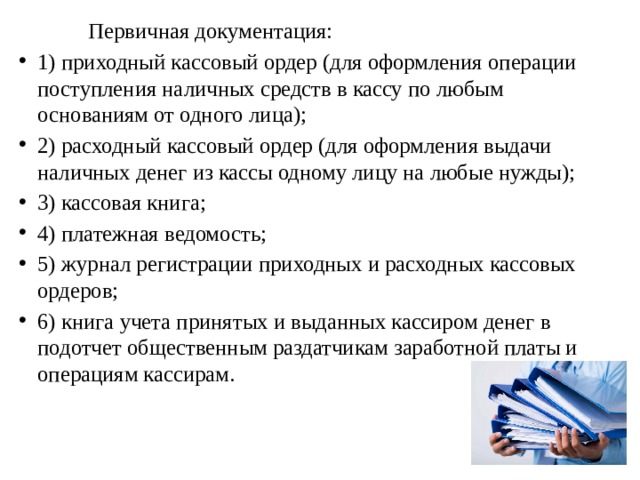  Первичная документация: 1) приходный кассовый ордер (для оформления операции поступления наличных средств в кассу по любым основаниям от одного лица); 2) расходный кассовый ордер (для оформления выдачи наличных денег из кассы одному лицу на любые нужды); 3) кассовая книга; 4) платежная ведомость; 5) журнал регистрации приходных и расходных кассовых ордеров; 6) книга учета принятых и выданных кассиром денег в подотчет общественным раздатчикам заработной платы и операциям кассирам. 