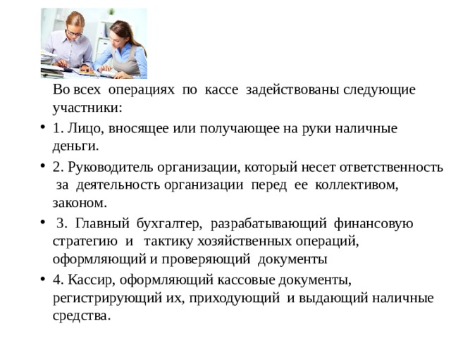   Во всех операциях по кассе задействованы следующие участники: 1. Лицо, вносящее или получающее на руки наличные деньги. 2. Руководитель организации, который несет ответственность за деятельность организации перед ее коллективом, законом.  3. Главный бухгалтер, разрабатывающий финансовую стратегию и тактику хозяйственных операций, оформляющий и проверяющий документы 4. Кассир, оформляющий кассовые документы, регистрирующий их, приходующий и выдающий наличные средства. 