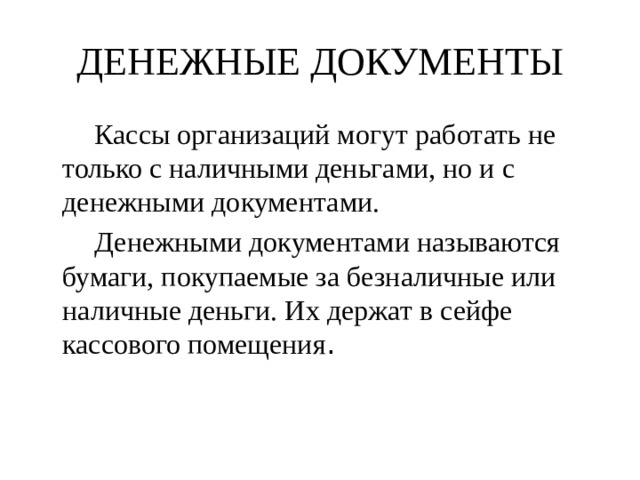 ДЕНЕЖНЫЕ ДОКУМЕНТЫ   Кассы организаций могут работать не только с наличными деньгами, но и с денежными документами.   Денежными документами называются бумаги, покупаемые за безналичные или наличные деньги. Их держат в сейфе кассового помещения . 