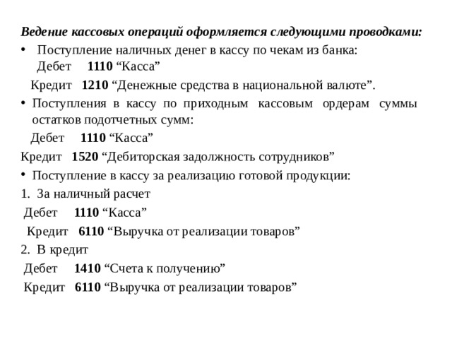 Ведение кассовых операций оформляется следующими проводками: Поступление наличных денег в кассу по чекам из банка: Дебет 1110 “Касса”  Кредит 1210 “Денежные средства в национальной валюте”. Поступления в кассу по приходным кассовым ордерам суммы остатков подотчетных сумм:  Дебет 1110 “Касса” Кредит 1520 “Дебиторская задолжность сотрудников” Поступление в кассу за реализацию готовой продукции: За наличный расчет  Дебет 1110 “Касса”  Кредит 6110 “Выручка от реализации товаров” В кредит  Дебет 1410 “Счета к получению”  Кредит 6110 “Выручка от реализации товаров” 