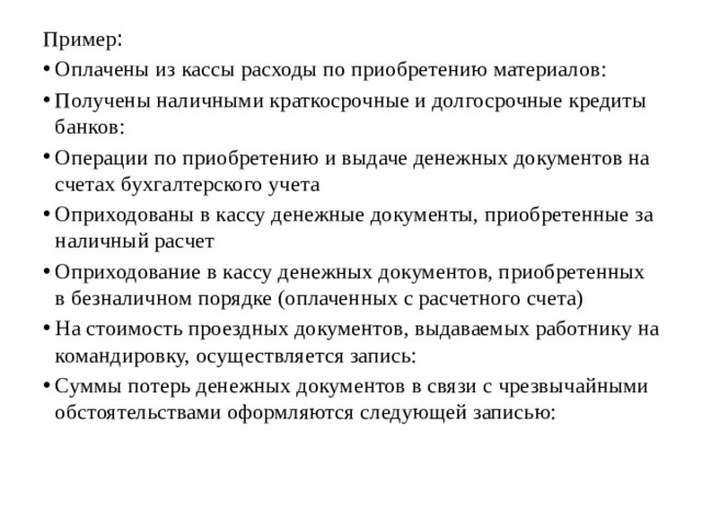 Пример : Оплачены из кассы расходы по приобретению материалов: Получены наличными краткосрочные и долгосрочные кредиты банков: Операции по приобретению и выдаче денежных документов на счетах бухгалтерского учета Оприходованы в кассу денежные документы, приобретенные за наличный расчет Оприходование в кассу денежных документов, приобретенных в безналичном порядке (оплаченных с расчетного счета) На стоимость проездных документов, выдаваемых работнику на командировку, осуществляется запись: Суммы потерь денежных документов в связи с чрезвычайными обстоятельствами оформляются следующей записью: 