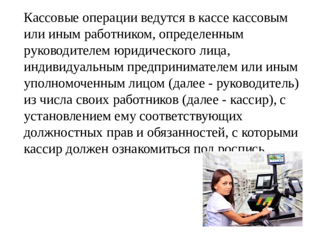   Кассовые операции ведутся в кассе кассовым или иным работником, определенным руководителем юридического лица, индивидуальным предпринимателем или иным уполномоченным лицом (далее - руководитель) из числа своих работников (далее - кассир), с установлением ему соответствующих должностных прав и обязанностей, с которыми кассир должен ознакомиться под роспись. 