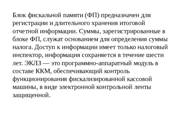   Блок фискальной памяти (ФП) предназначен для регистрации и длительного хранения итоговой отчетной информации. Суммы, зарегистрированные в блоке ФП, служат основанием для определения суммы налога. Доступ к информации имеет только налоговый инспектор, информация сохраняется в течение шести лет. ЭКЛЗ — это программно-аппаратный модуль в составе ККМ, обеспечивающий контроль функционирования фискализированной кассовой машины, в виде электронной контрольной ленты защищенной. 