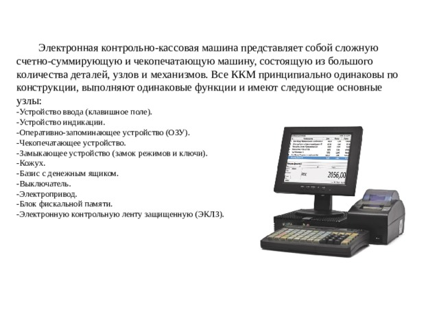  Электронная контрольно-кассовая машина представляет собой сложную счетно-суммирующую и чекопечатающую машину, состоящую из большого количества деталей, узлов и механизмов. Все ККМ принципиально одинаковы по конструкции, выполняют одинаковые функции и имеют следующие основные узлы:  -Устройство ввода (клавишное поле).  -Устройство индикации.  -Оперативно-запоминающее устройство (ОЗУ).  -Чекопечатающее устройство.  -Замыкающее устройство (замок режимов и ключи).  -Кожух.  -Базис с денежным ящиком.  -Выключатель.  -Электропривод.  -Блок фискальной памяти.  -Электронную контрольную ленту защищенную (ЭКЛЗ).  