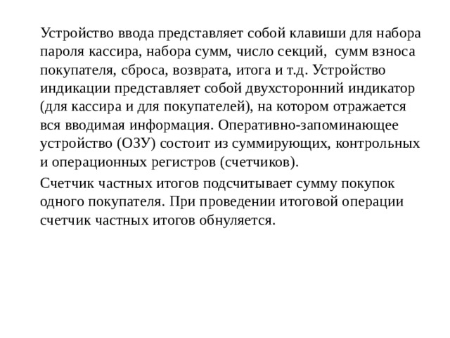   Устройство ввода представляет собой клавиши для набора пароля кассира, набора сумм, число секций, сумм взноса покупателя, сброса, возврата, итога и т.д. Устройство индикации представляет собой двухсторонний индикатор (для кассира и для покупателей), на котором отражается вся вводимая информация. Оперативно-запоминающее устройство (ОЗУ) состоит из суммирующих, контрольных и операционных регистров (счетчиков).   Счетчик частных итогов подсчитывает сумму покупок одного покупателя. При проведении итоговой операции счетчик частных итогов обнуляется. 