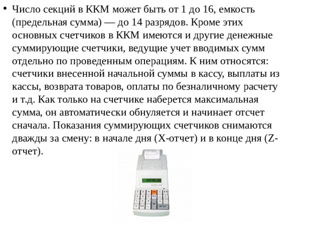 Число секций в ККМ может быть от 1 до 16, емкость (предельная сумма) — до 14 разрядов. Кроме этих основных счетчиков в ККМ имеются и другие денежные суммирующие счетчики, ведущие учет вводимых сумм отдельно по проведенным операциям. К ним относятся: счетчики внесенной начальной суммы в кассу, выплаты из кассы, возврата товаров, оплаты по безналичному расчету и т.д. Как только на счетчике наберется максимальная сумма, он автоматически обнуляется и начинает отсчет сначала. Показания суммирующих счетчиков снимаются дважды за смену: в начале дня (Х-отчет) и в конце дня (Z-отчет). 