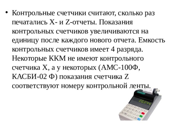 Контрольные счетчики считают, сколько раз печатались Х- и Z-отчеты. Показания контрольных счетчиков увеличиваются на единицу после каждого нового отчета. Емкость контрольных счетчиков имеет 4 разряда. Некоторые ККМ не имеют контрольного счетчика X, а у некоторых (АМС-100Ф, КАСБИ-02 Ф) показания счетчика Z соответствуют номеру контрольной ленты. 