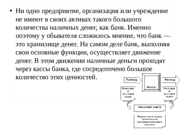 Ни одно предприятие, организация или учреждение не имеют в своих активах такого большого количества наличных денег, как банк. Именно поэтому у обывателя сложилось мнение, что банк — это хранилище денег. На самом деле банк, выполняя свои основные функции, осуществляет движение денег. В этом движении наличные деньги проходят через кассы банка, где сосредоточено большое количество этих ценностей.   