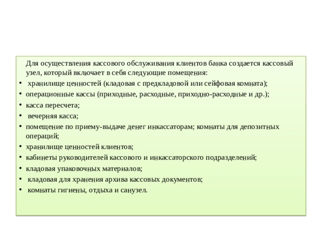   Для осуществления кассового обслуживания клиентов банка создается кассовый узел, который включает в себя следующие помещения:  хранилище ценностей (кладовая с предкладовой или сейфовая комната); операционные кассы (приходные, расходные, приходно-расходные и др.); касса пересчета;  вечерняя касса; помещение по приему-выдаче денег инкассаторам; комнаты для депозитных операций; хранилище ценностей клиентов; кабинеты руководителей кассового и инкассаторского подразделений; кладовая упаковочных материалов;  кладовая для хранения архива кассовых документов;  комнаты гигиены, отдыха и санузел.    