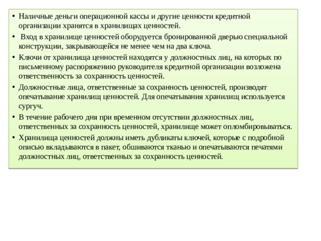 Наличные деньги операционной кассы и другие ценности кредитной организации хранятся в хранилищах ценностей.  Вход в хранилище ценностей оборудуется бронированной дверью специальной конструкции, закрывающейся не менее чем на два ключа. Ключи от хранилища ценностей находятся у должностных лиц, на которых по письменному распоряжению руководителя кредитной организации возложена ответственность за сохранность ценностей. Должностные лица, ответственные за сохранность ценностей, производят опечатывание хранилищ ценностей. Для опечатывания хранилищ используется сургуч. В течение рабочего дня при временном отсутствии должностных лиц, ответственных за сохранность ценностей, хранилище может опломбировываться. Хранилища ценностей должны иметь дубликаты ключей, которые с подробной описью вкладываются в пакет, обшиваются тканью и опечатываются печатями должностных лиц, ответственных за сохранность ценностей. 