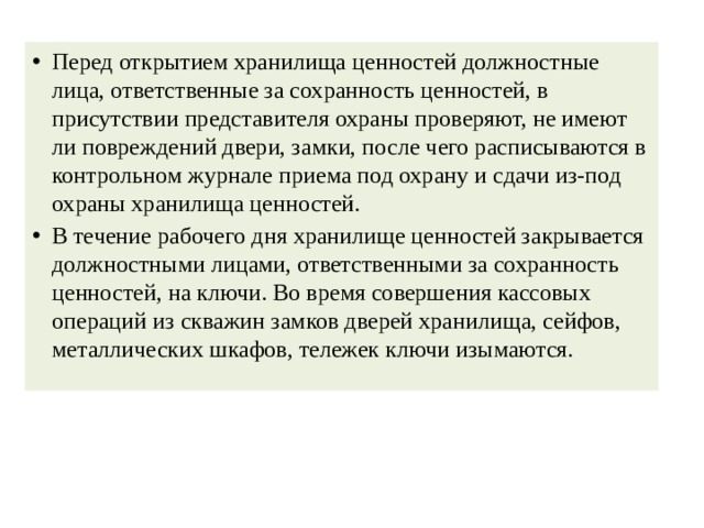 Перед открытием хранилища ценностей должностные лица, ответственные за сохранность ценностей, в присутствии представителя охраны проверяют, не имеют ли повреждений двери, замки, после чего расписываются в контрольном журнале приема под охрану и сдачи из-под охраны хранилища ценностей. В течение рабочего дня хранилище ценностей закрывается должностными лицами, ответственными за сохранность ценностей, на ключи. Во время совершения кассовых операций из скважин замков дверей хранилища, сейфов, металлических шкафов, тележек ключи изымаются. 