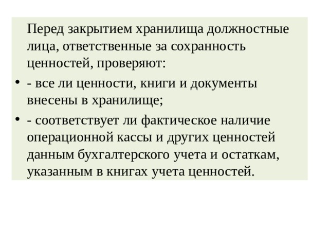   Перед закрытием хранилища должностные лица, ответственные за сохранность ценностей, проверяют: - все ли ценности, книги и документы внесены в хранилище; - соответствует ли фактическое наличие операционной кассы и других ценностей данным бухгалтерского учета и остаткам, указанным в книгах учета ценностей. 