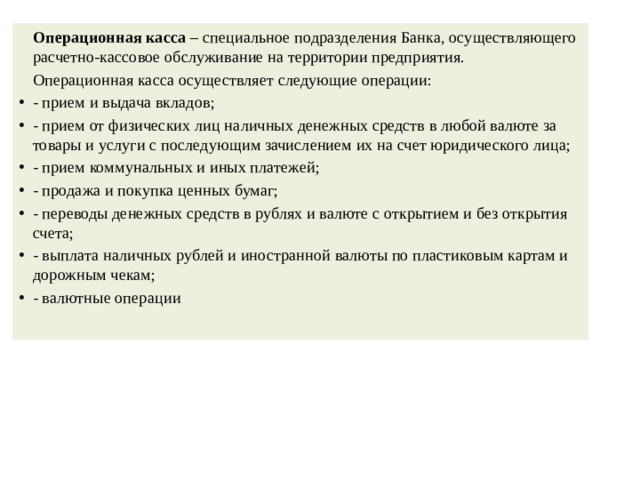   Операционная касса  – специальное подразделения Банка, осуществляющего расчетно-кассовое обслуживание на территории предприятия.   Операционная касса осуществляет следующие операции: - прием и выдача вкладов; - прием от физических лиц наличных денежных средств в любой валюте за товары и услуги с последующим зачислением их на счет юридического лица; - прием коммунальных и иных платежей; - продажа и покупка ценных бумаг; - переводы денежных средств в рублях и валюте с открытием и без открытия счета; - выплата наличных рублей и иностранной валюты по пластиковым картам и дорожным чекам; - валютные операции 