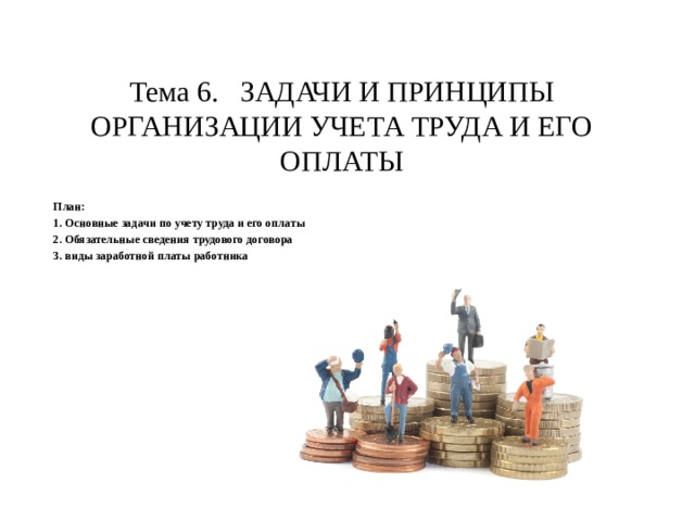 Тема 6. ЗАДАЧИ И ПРИНЦИПЫ ОРГАНИЗАЦИИ УЧЕТА ТРУДА И ЕГО ОПЛАТЫ План: 1. Основные задачи по учету труда и его оплаты 2. Обязательные сведения трудового договора 3. виды заработной платы работника 