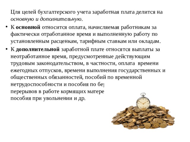   Цля целей бухгалтерского учета заработная плата делится на основную и дополнительную. К основной относится оплата, начисляемая работникам за фактически отработанное время и выполненную работу по установленным расценкам, тарифным ставкам или окладам. К дополнительной заработной плате относятся выплаты за неотработанное время, предусмотренные действующим трудовым законодательством, в частности, оплата времени ежегодных отпусков, времени выполнения государственных и общественных обязанностей, пособий по временной нетрудоспособности и пособия по беременности и родам,  перерывов в работе кормящих матерей, оплата выходного пособия при увольнении и др.   