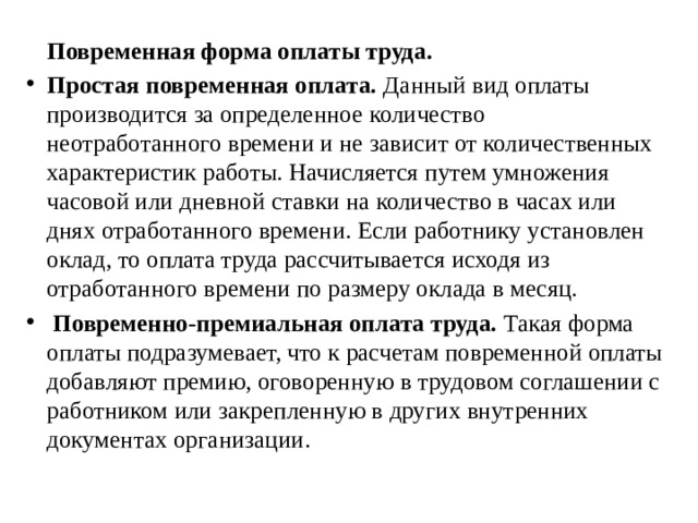  Повременная форма оплаты труда. Простая повременная оплата. Данный вид оплаты производится за определенное количество неотработанного времени и не зависит от количественных характеристик работы. Начисляется путем умножения часовой или дневной ставки на количество в часах или днях отработанного времени. Если работнику установлен оклад, то оплата труда рассчитывается исходя из отработанного времени по размеру оклада в месяц.  Повременно-премиальная оплата труда. Такая форма оплаты подразумевает, что к расчетам повременной оплаты добавляют премию, оговоренную в трудовом соглашении с работником или закрепленную в других внутренних документах организации. 