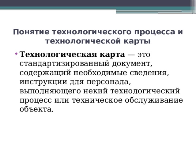 Понятие технологического процесса и технологической карты Технологическая карта  — это стандартизированный документ, содержащий необходимые сведения, инструкции для персонала, выполняющего некий технологический процесс или техническое обслуживание объекта. 