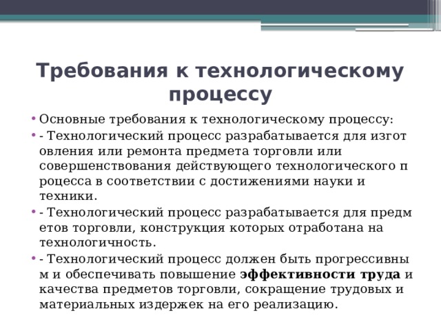 Требования к технологическому процессу Основные требования к технологическому процессу: - Технологический процесс разрабатывается для изготовления или ремонта предмета торговли или совершенствования действующего технологического процесса в соответствии с достижениями науки и техники. - Технологический процесс разрабатывается для предметов торговли, конструкция которых отработана на технологичность. - Технологический процесс должен быть прогрессивным и обеспечивать повышение  эффективности труда  и качества предметов торговли, сокращение трудовых и материальных издержек на его реализацию. 