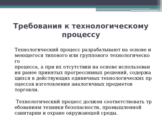 Требования к технологическому процессу  Технологический процесс разрабатывают на основе имеющегося типового или группового технологического процесса, а при их отсутствии на основе использования ранее принятых прогрессивных решений, содержащихся в действующих единичных технологических процессов изготовления аналогичных предметов торговли.   Технологический процесс должен соответствовать требованиям техники безопасности, промышленной санитарии и охране окружающей среды. 