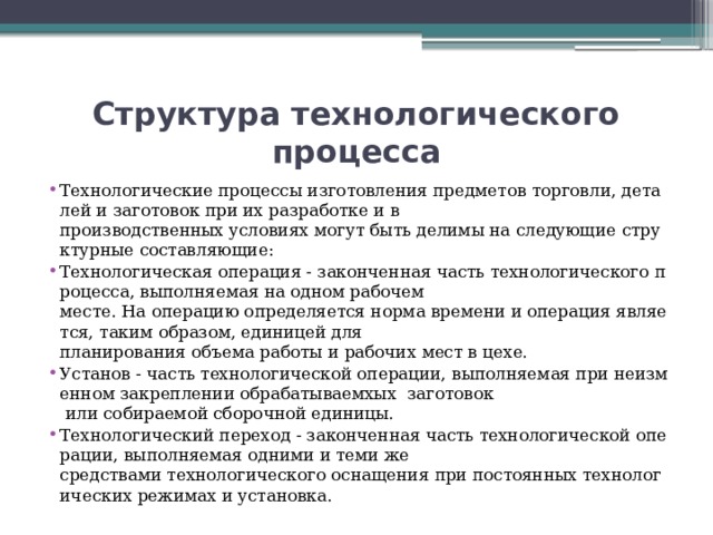 Структура технологического процесса Технологические процессы изготовления предметов торговли, деталей и заготовок при их разработке и в производственных условиях могут быть делимы на следующие структурные составляющие: Технологическая операция - законченная часть технологического процесса, выполняемая на одном рабочем месте. На операцию определяется норма времени и операция является, таким образом, единицей для планирования объема работы и рабочих мест в цехе. Установ - часть технологической операции, выполняемая при неизменном закреплении обрабатываемхых заготовок  или собираемой сборочной единицы. Технологический переход - законченная часть технологической операции, выполняемая одними и теми же средствами технологического оснащения при постоянных технологических режимах и установка. 