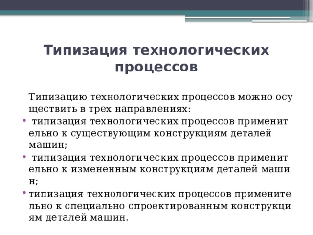 Типизация технологических процессов  Типизацию технологических процессов можно осуществить в трех направлениях:   типизация технологических процессов применительно к существующим конструкциям деталей машин;   типизация технологических процессов применительно к измененным конструкциям деталей машин; типизация технологических процессов применительно к специально спроектированным конструкциям деталей машин. 