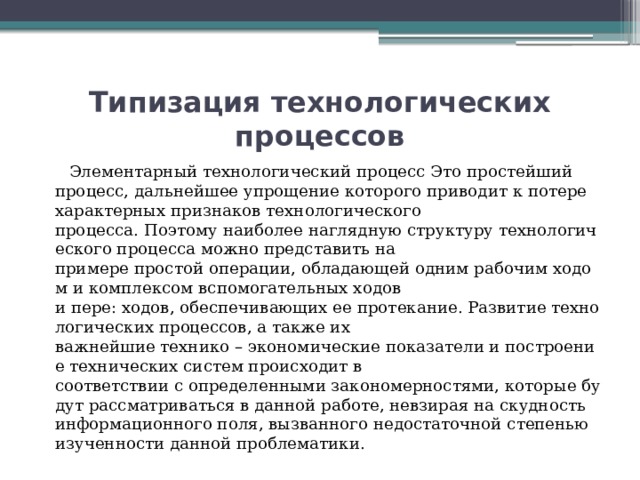 Типизация технологических процессов   Элементарный технологический процесс Это простейший процесс, дальнейшее упрощение которого приводит к потере характерных признаков технологического процесса. Поэтому наиболее наглядную структуру технологического процесса можно представить на примере простой операции, обладающей одним рабочим ходом и комплексом вспомогательных ходов и пере: ходов, обеспечивающих ее протекание. Развитие технологических процессов, а также их важнейшие технико – экономические показатели и построение технических систем происходит в соответствии с определенными закономерностями, которые будут рассматриваться в данной работе, невзирая на скудность информационного поля, вызванного недостаточной степенью изученности данной проблематики. 