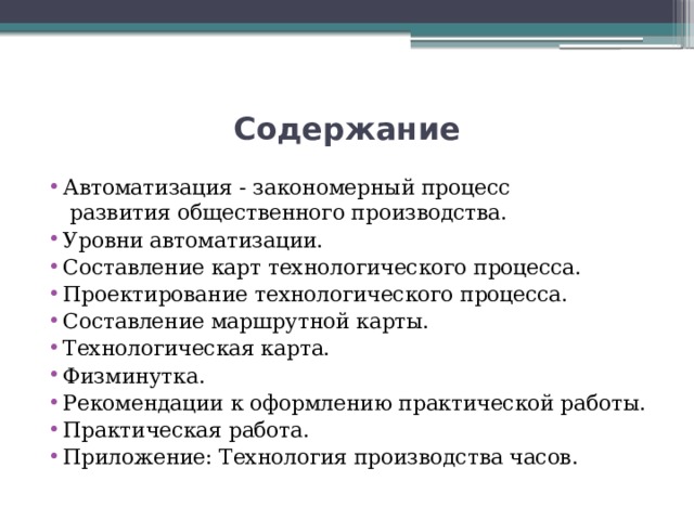 Содержание Автоматизация - закономерный процесс   развития общественного производства. Уровни автоматизации. Составление карт технологического процесса. Проектирование технологического процесса. Составление маршрутной карты. Технологическая карта. Физминутка. Рекомендации к оформлению практической работы. Практическая работа. Приложение: Технология производства часов. 