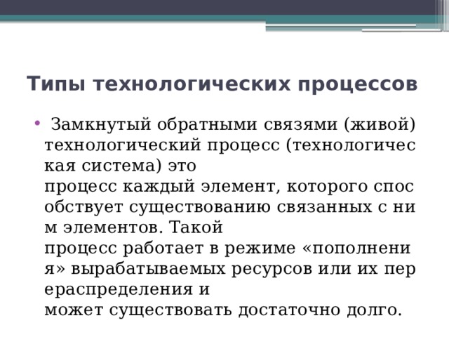 Типы технологических процессов   Замкнутый обратными связями (живой) технологический процесс (технологическая система) это процесс каждый элемент, которого способствует существованию связанных с ним элементов. Такой процесс работает в режиме «пополнения» вырабатываемых ресурсов или их перераспределения и может существовать достаточно долго. 