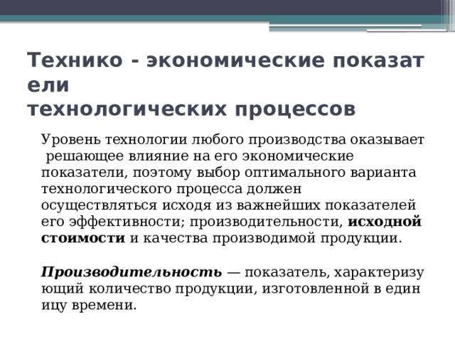 Технико - экономические показатели   технологических процессов  Уровень технологии любого производства оказывает решающее влияние на его экономические показатели, поэтому выбор оптимального варианта технологического процесса должен осуществляться исходя из важнейших показателей его эффективности; производительности,  исходной стоимости  и качества производимой продукции.   Производительность  — показатель, характеризующий количество продукции, изготовленной в единицу времени. 