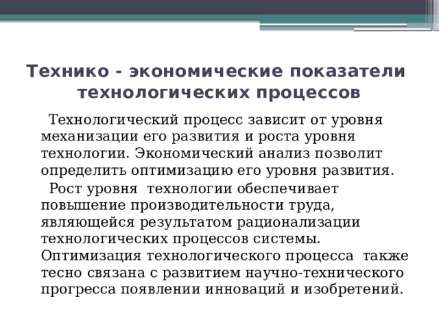 Технико - экономические показатели   технологических процессов  Технологический процесс зависит от уровня механизации его развития и роста уровня технологии. Экономический анализ позволит определить оптимизацию его уровня развития.  Рост уровня технологии обеспечивает повышение производительности труда, являющейся результатом рационализации технологических процессов системы. Оптимизация технологического процесса также тесно связана с развитием научно-технического прогресса появлении инноваций и изобретений. 